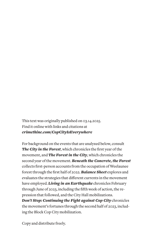 This text was originally published on 03.14.2025. Findit online with links and citations at crimethine.com|CopCitylsEverywhere  Forbackground on the events that are analyzed below, consult The City in the Forest, which chronicles the first year of the. movement,and The Forest in the City, which chronicles the second year ofthe movement. Beneath the Concrete, the Forest collects first-person accounts from the occupation of Weelaunee forest through the first halfof 2022, Balance Sheetexplores and  evaluates the strategies that different currents in the movement have employed. Living in an Earthquake chronicles February through June of 2023, including the ifth week of action, the re- pression that followed, and the City Hall mobilizations.  Dow’t Stop: Continuing the Fight against Cop City chronicles the movement’s fortunes through the second halfof 2023, includ-  ingthe Block Cop City mobilization.  Copyand distribute freely. 